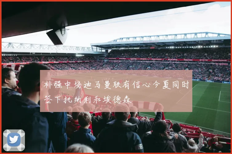 补强中场迪马曼联有信心今夏同时签下托纳利和埃德森