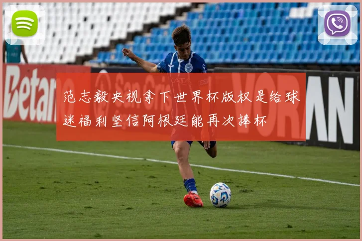 范志毅央视拿下世界杯版权是给球迷福利坚信阿根廷能再次捧杯