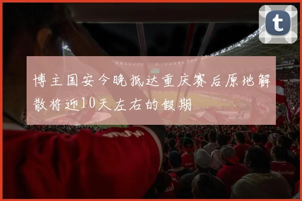 博主国安今晚抵达重庆赛后原地解散将迎10天左右的假期