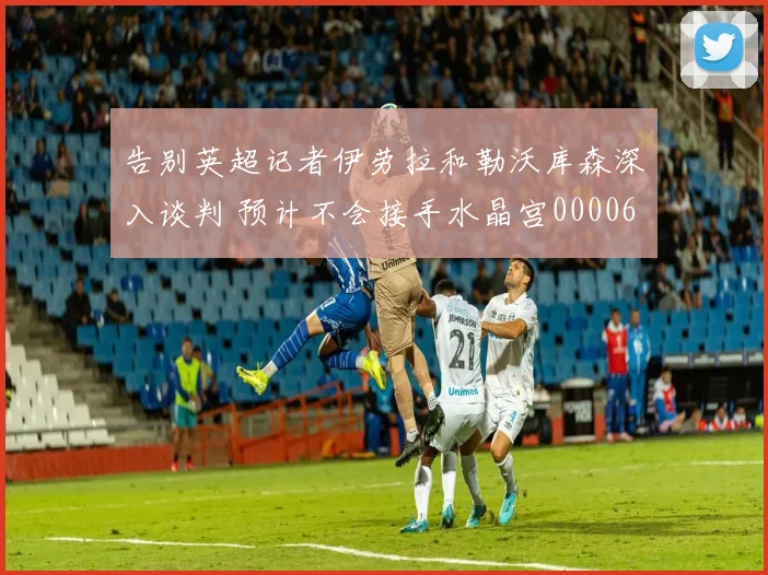 告别英超记者伊劳拉和勒沃库森深入谈判 预计不会接手水晶宫0000644